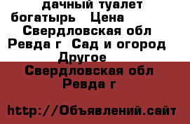 дачный туалет богатырь › Цена ­ 6 500 - Свердловская обл., Ревда г. Сад и огород » Другое   . Свердловская обл.,Ревда г.